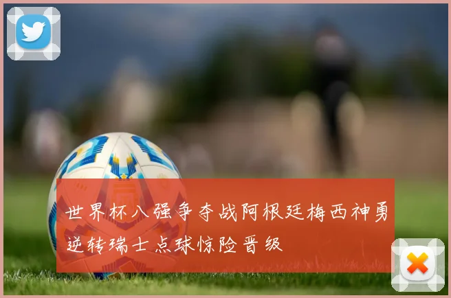 世界杯八强争夺战阿根廷梅西神勇逆转瑞士点球惊险晋级
