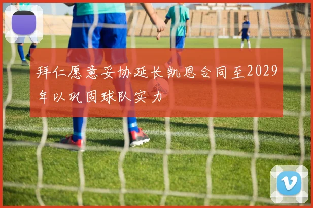 拜仁愿意妥协延长凯恩合同至2029年以巩固球队实力