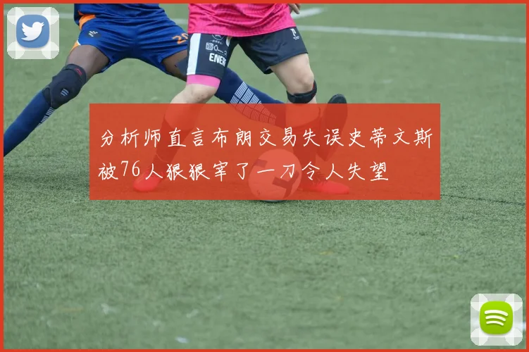 分析师直言布朗交易失误史蒂文斯被76人狠狠宰了一刀令人失望