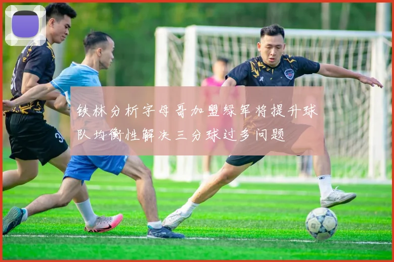 铁林分析字母哥加盟绿军将提升球队均衡性解决三分球过多问题