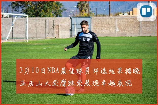 3月10日NBA最佳球员评选结果揭晓亚历山大荣膺殊荣展现卓越表现