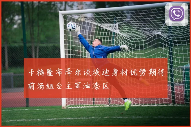 卡梅隆布泽尔谈埃迪身材优势期待前场组合主宰油漆区