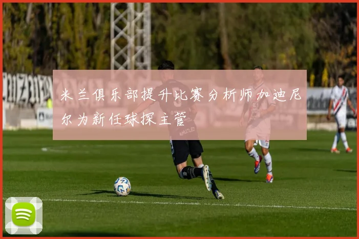 米兰俱乐部提升比赛分析师加迪尼尔为新任球探主管