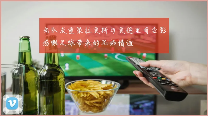 老队友重聚拉莫斯与莫德里奇合影感慨足球带来的兄弟情谊