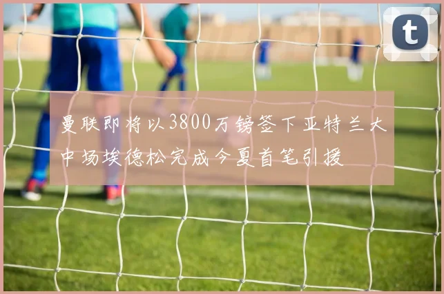 曼联即将以3800万镑签下亚特兰大中场埃德松完成今夏首笔引援