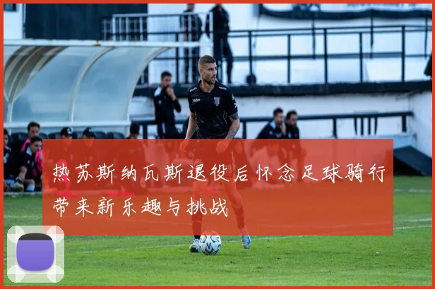 热苏斯纳瓦斯退役后怀念足球骑行带来新乐趣与挑战