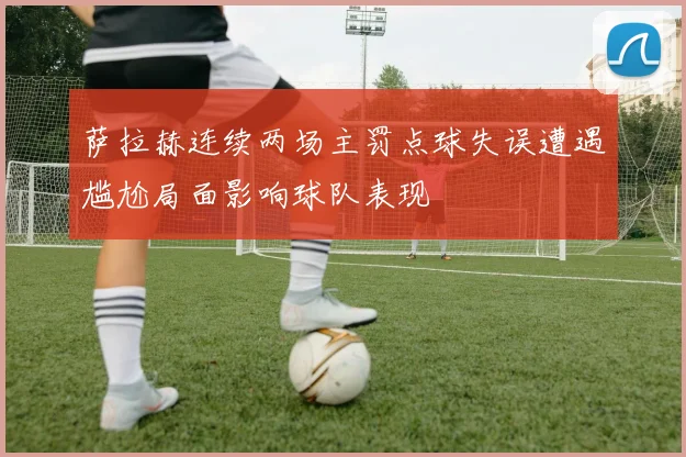 萨拉赫连续两场主罚点球失误遭遇尴尬局面影响球队表现