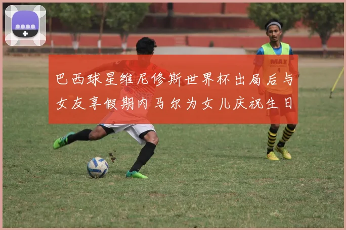 巴西球星维尼修斯世界杯出局后与女友享假期内马尔为女儿庆祝生日