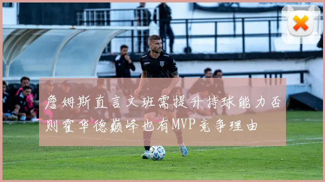 詹姆斯直言文班需提升持球能力否则霍华德巅峰也有MVP竞争理由