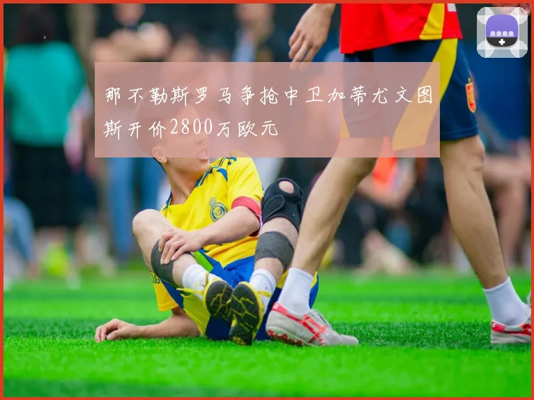 那不勒斯罗马争抢中卫加蒂尤文图斯开价2800万欧元