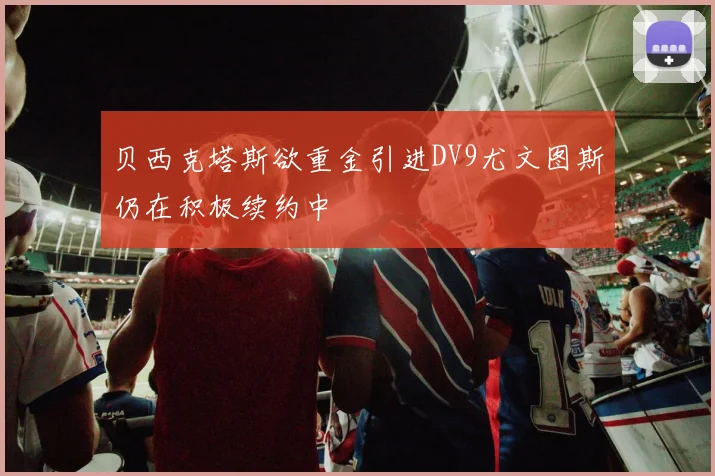 贝西克塔斯欲重金引进DV9尤文图斯仍在积极续约中
