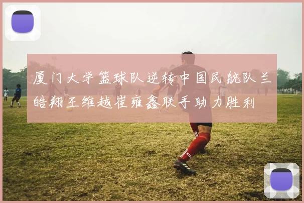 厦门大学篮球队逆转中国民航队兰皓翔王维越崔雍鑫联手助力胜利