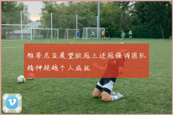 维蒂尼亚展望欧冠三连冠强调团队精神超越个人成就
