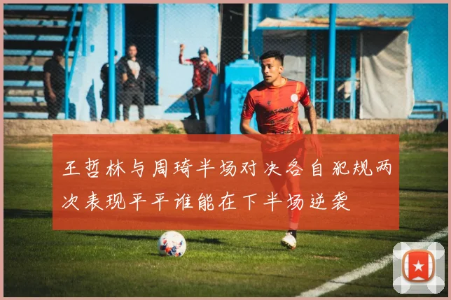 王哲林与周琦半场对决各自犯规两次表现平平谁能在下半场逆袭