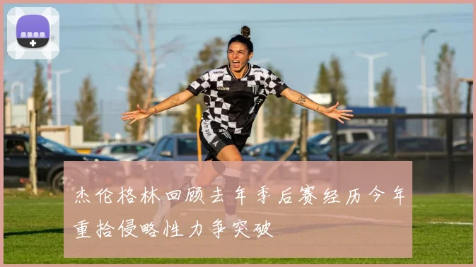 杰伦格林回顾去年季后赛经历今年重拾侵略性力争突破