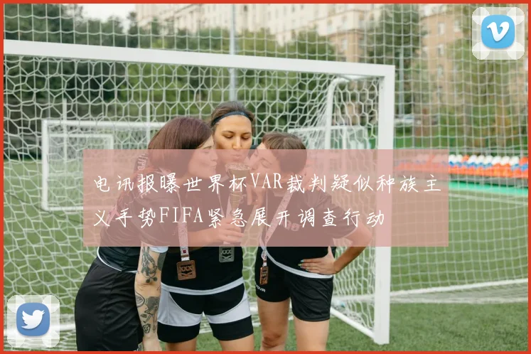 电讯报曝世界杯VAR裁判疑似种族主义手势FIFA紧急展开调查行动