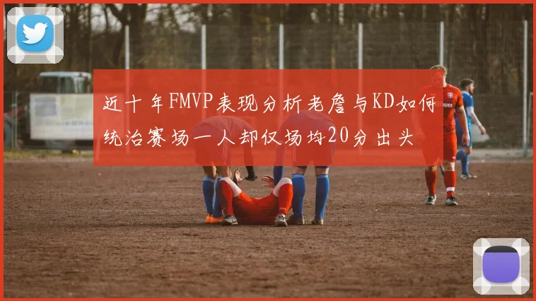 近十年FMVP表现分析老詹与KD如何统治赛场一人却仅场均20分出头