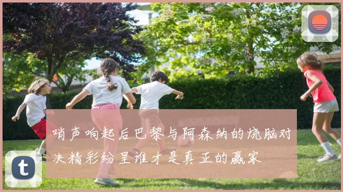哨声响起后巴黎与阿森纳的烧脑对决精彩纷呈谁才是真正的赢家