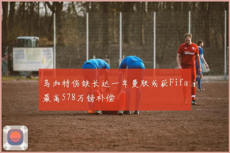 乌加特伤缺长达一年曼联或获Fifa最高578万镑补偿