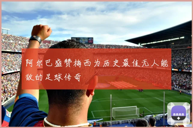 阿尔巴盛赞梅西为历史最佳无人能敌的足球传奇