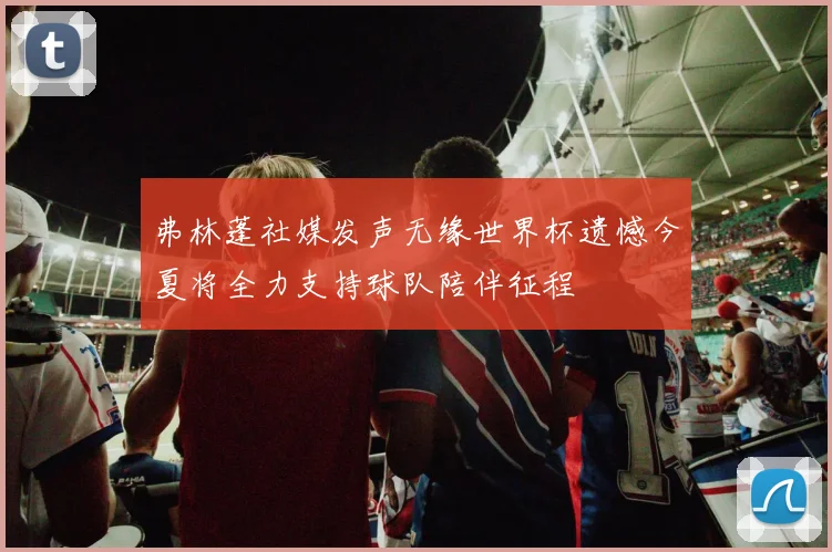 弗林蓬社媒发声无缘世界杯遗憾今夏将全力支持球队陪伴征程