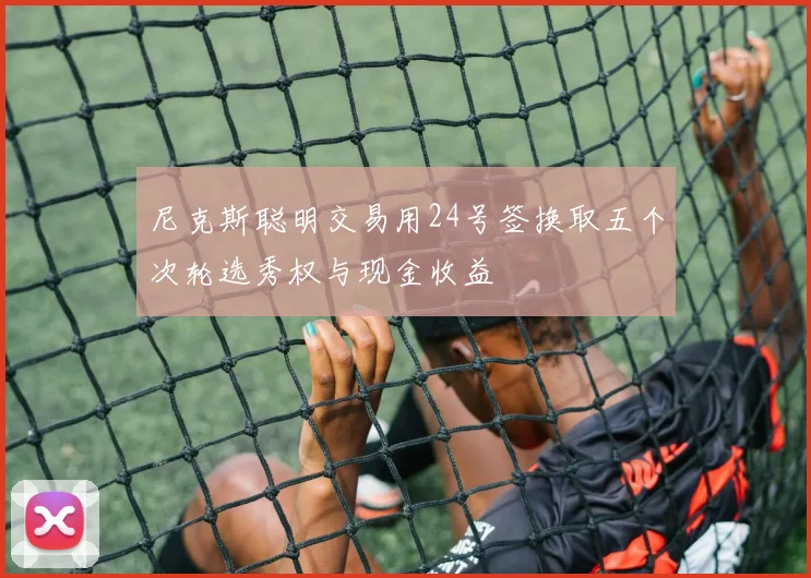 尼克斯聪明交易用24号签换取五个次轮选秀权与现金收益