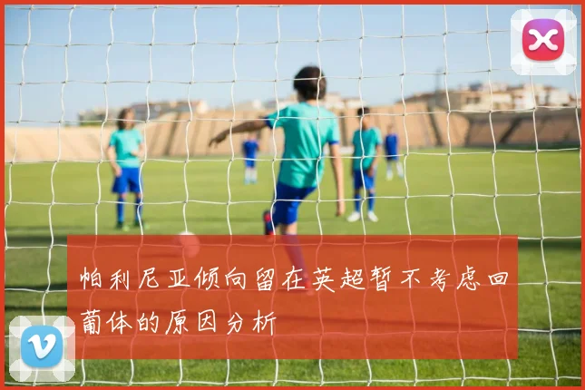 帕利尼亚倾向留在英超暂不考虑回葡体的原因分析