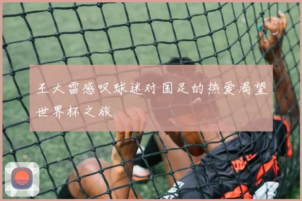 王大雷感叹球迷对国足的热爱渴望世界杯之旅