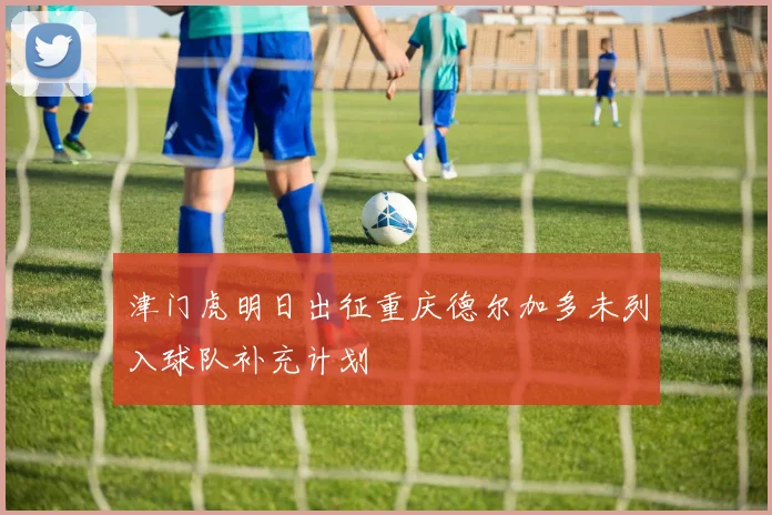 津门虎明日出征重庆德尔加多未列入球队补充计划