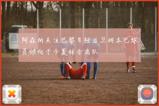 阿森纳关注巴黎年轻后卫姆本巴球员倾向于今夏转会离队